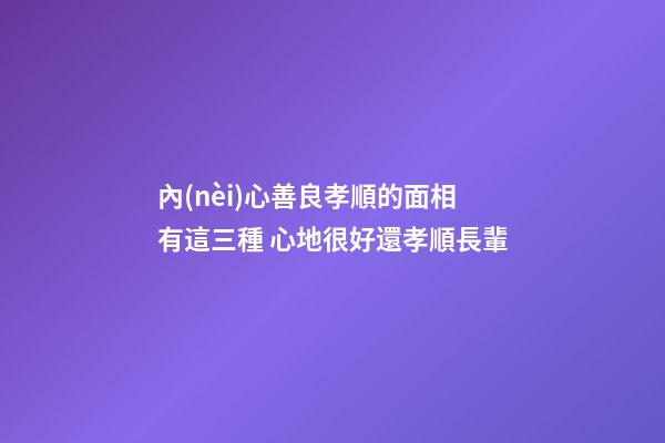 內(nèi)心善良孝順的面相有這三種 心地很好還孝順長輩